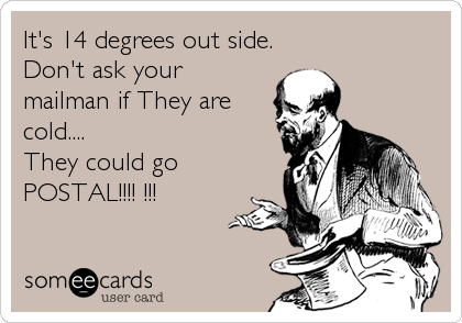 It's 14 degrees out side.
Don't ask your
mailman if They are
cold....        
They could go
POSTAL!!!! !!!