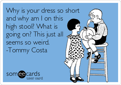 Why is your dress so short
and why am I on this
high stool? What is
going on? This just all
seems so weird.
-Tommy Costa