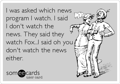 I was asked which news
program I watch. I said
I don't watch the
news. They said they
watch Fox...I said oh you
don't watch the news
ei
