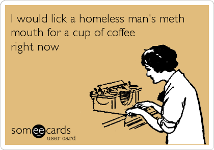 I would lick a homeless man's meth
mouth for a cup of coffee
right now