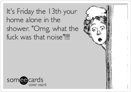 It's Friday the 13th your
home alone in the
shower. "Omg, what the
fuck was that noise"!!!!