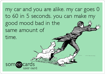 my car and you are alike. my car goes 0
to 60 in 5 seconds. you can make my
good mood bad in the
same amount of
time.