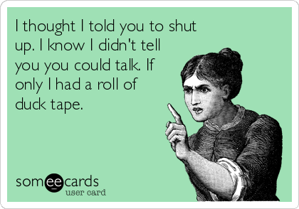 I thought I told you to shut
up. I know I didn't tell
you you could talk. If
only I had a roll of
duck tape.