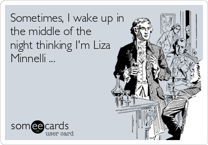 Sometimes, I wake up in
the middle of the
night thinking I'm Liza
Minnelli ...