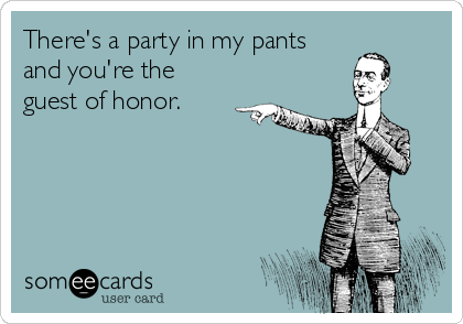 There's a party in my pants
and you're the
guest of honor.