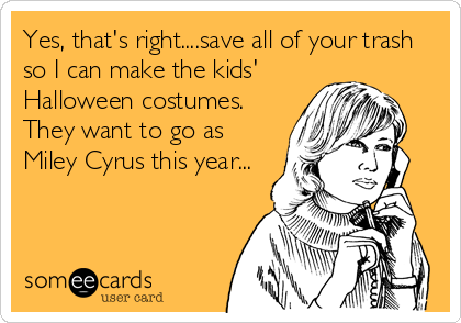 Yes, that's right....save all of your trash
so I can make the kids'
Halloween costumes. 
They want to go as
Miley Cyrus this year...