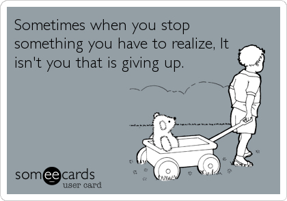 Sometimes when you stop
something you have to realize, It
isn't you that is giving up.