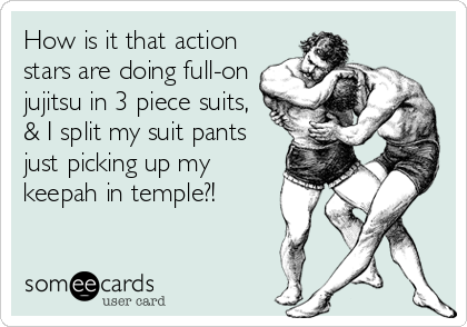 How is it that action
stars are doing full-on
jujitsu in 3 piece suits,
& I split my suit pants
just picking up my
keepah in temple?!