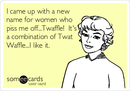 I came up with a new
name for women who
piss me off...Twaffle!  It's
a combination of Twat
Waffle...I like it.