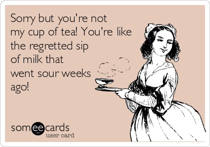 Sorry but you're not
my cup of tea! You're like
the regretted sip
of milk that
went sour weeks
ago!