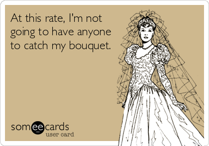 At this rate, I'm not going to have anyone to catch my bouquet ...