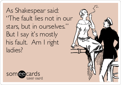As Shakespear said:
“The fault lies not in our
stars, but in ourselves.”
But I say it’s mostly
his fault.  Am I right
ladies?