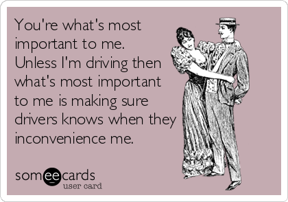 You're what's most
important to me.
Unless I'm driving then
what's most important
to me is making sure 
drivers knows when they
inconvenience me.