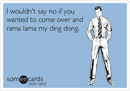I wouldn't say no if you
wanted to come over and
rama lama my ding dong.