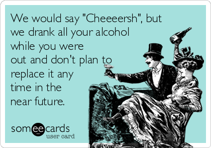 We would say "Cheeeersh", but
we drank all your alcohol
while you were
out and don't plan to
replace it any
time in the
near future.