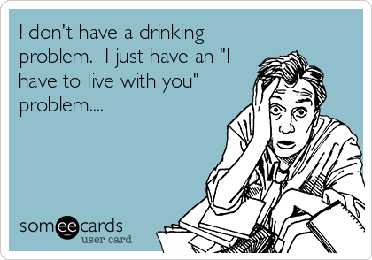I don't have a drinking
problem.  I just have an "I
have to live with you"
problem....