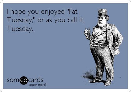 I hope you enjoyed "Fat
Tuesday," or as you call it,
Tuesday.