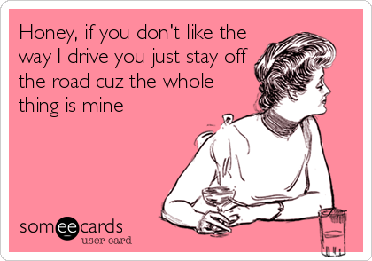 Honey, if you don't like the
way I drive you just stay off
the road cuz the whole
thing is mine