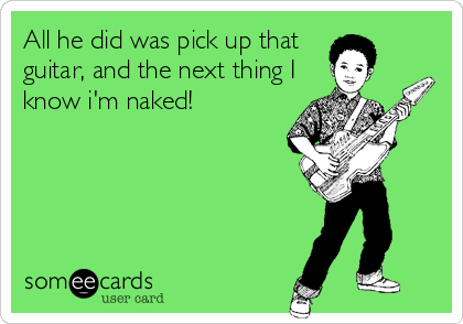 All he did was pick up that 
guitar, and the next thing I
know i'm naked!