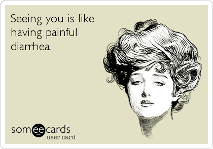 Seeing you is like
having painful
diarrhea.