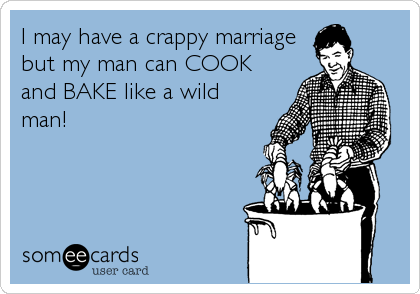 I may have a crappy marriage
but my man can COOK
and BAKE like a wild
man!