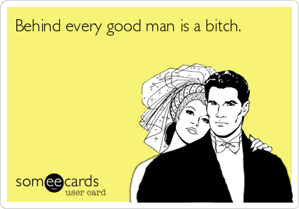 Behind every good man is a bitch.