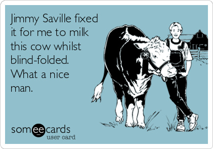 Jimmy Saville fixed
it for me to milk
this cow whilst
blind-folded.
What a nice
man.