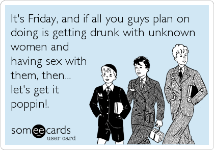 It's Friday, and if all you guys plan on
doing is getting drunk with unknown
women and
having sex with
them, then...
let's get it 
poppin!.