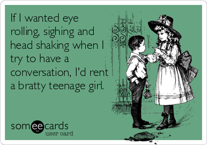 If I wanted eye
rolling, sighing and
head shaking when I
try to have a
conversation, I'd rent
a bratty teenage girl.