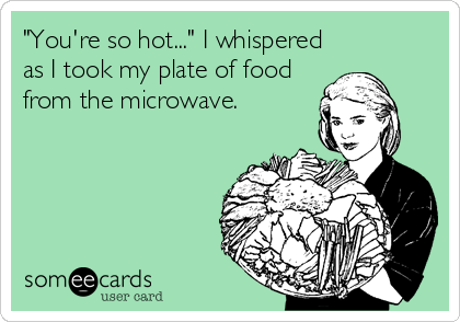 "You're so hot..." I whispered
as I took my plate of food
from the microwave.