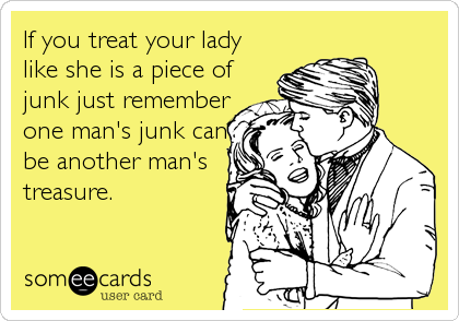 If you treat your lady
like she is a piece of
junk just remember
one man's junk can
be another man's
treasure.