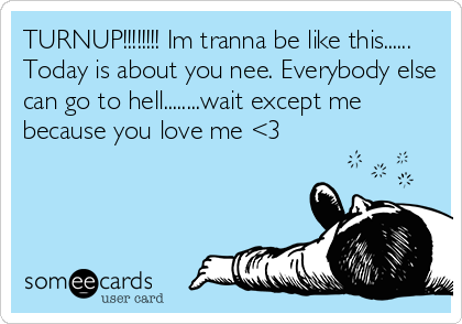 TURNUP!!!!!!!! Im tranna be like this......
Today is about you nee. Everybody else
can go to hell........wait except me
because you love me <3
