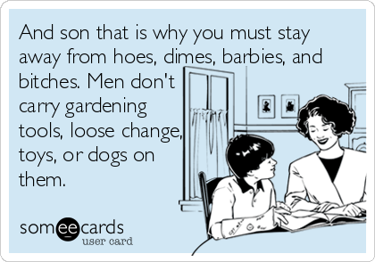 And son that is why you must stay
away from hoes, dimes, barbies, and
bitches. Men don't
carry gardening
tools, loose change,
toys, or dogs on
them.