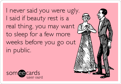 I never said you were ugly.
I said if beauty rest is a
real thing, you may want
to sleep for a few more
weeks before you go out
in public.