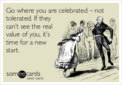 Go where you are celebrated – not
tolerated. If they
can’t see the real
value of you, it’s
time for a new
start.