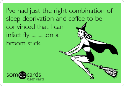 I've had just the right combination of
sleep deprivation and coffee to be
convinced that I can
infact fly..............on a
broom stick.