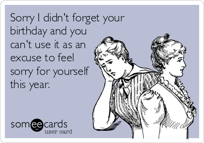 Sorry I didn't forget your
birthday and you
can't use it as an
excuse to feel
sorry for yourself
this year.