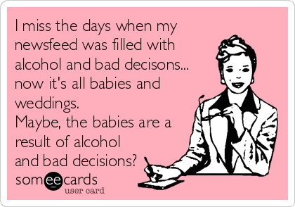 I miss the days when my
newsfeed was filled with
alcohol and bad decisons...
now it's all babies and
weddings.
Maybe, the babies are a
result of alcohol
and bad decisions?