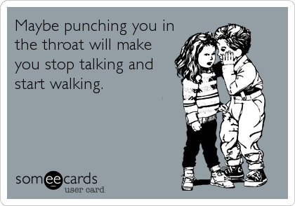 Maybe punching you in
the throat will make
you stop talking and
start walking.
