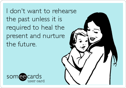 I don't want to rehearse
the past unless it is
required to heal the
present and nurture
the future.