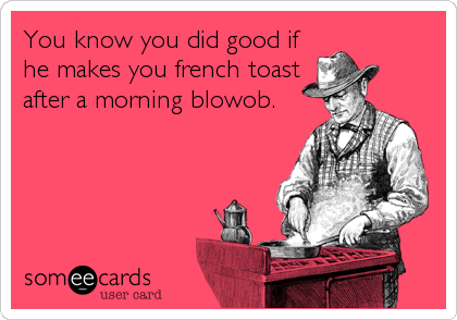 You know you did good if
he makes you french toast
after a morning blowob.