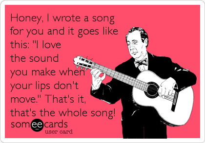 Honey, I wrote a song
for you and it goes like
this: "I love
the sound
you make when
your lips don't
move." That's it,
that's the whole song!