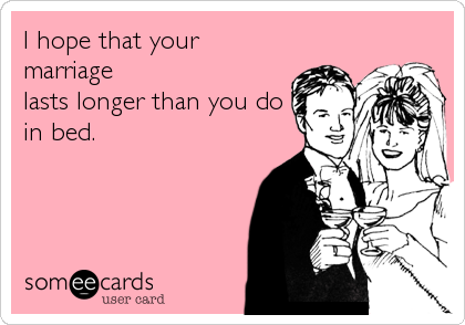 I hope that your
marriage
lasts longer than you do
in bed.
