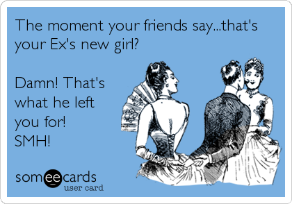 The moment your friends say...that's
your Ex's new girl?

Damn! That's
what he left
you for!
SMH!