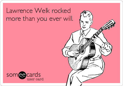 Lawrence Welk rocked
more than you ever will.