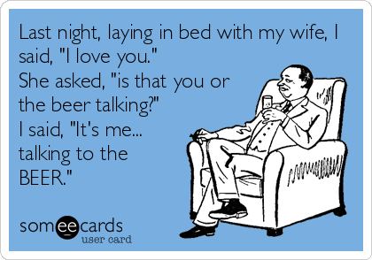 Last night, laying in bed with my wife, I
said, "I love you."
She asked, "is that you or
the beer talking?"
I said, "It's me...
talking to the
BEER."