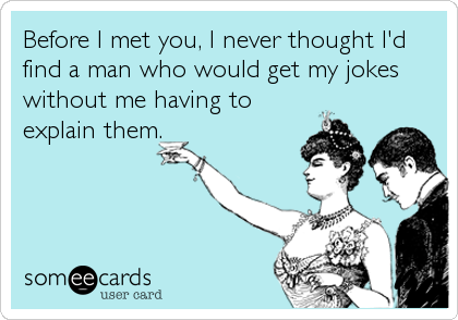 Before I met you, I never thought I'd
find a man who would get my jokes
without me having to
explain them.