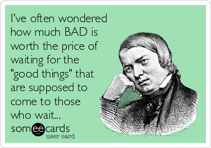 I've often wondered
how much BAD is
worth the price of
waiting for the
"good things" that
are supposed to
come to those
who wait...