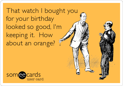 That watch I bought you
for your birthday
looked so good, I'm
keeping it.  How
about an orange?