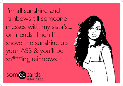 I'm all sunshine and
rainbows till someone
messes with my sista's.....
or friends. Then I'll
shove the sunshine up
your ASS & you'll be
sh*